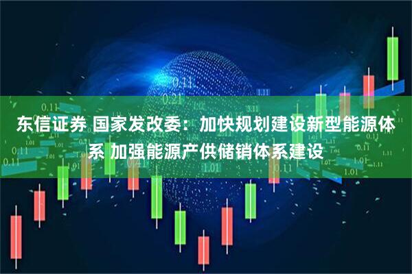 东信证券 国家发改委：加快规划建设新型能源体系 加强能源产供储销体系建设