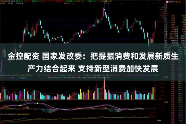 金控配资 国家发改委：把提振消费和发展新质生产力结合起来 支持新型消费加快发展