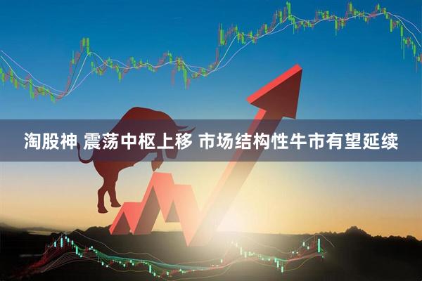淘股神 震荡中枢上移 市场结构性牛市有望延续