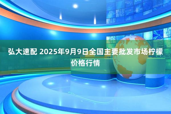 弘大速配 2025年9月9日全国主要批发市场柠檬价格行情