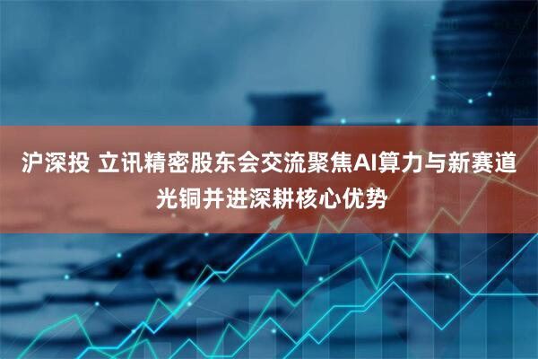 沪深投 立讯精密股东会交流聚焦AI算力与新赛道 光铜并进深耕核心优势